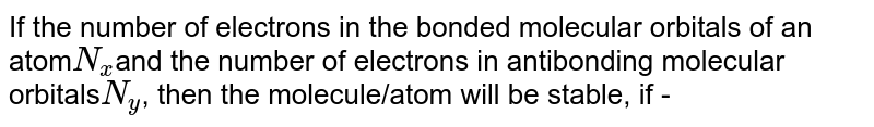 If the number of electrons in the bonded molecular orbitals of an atom N_(x) and the number of electrons in antibonding molecular orbitals N_(y) , then the molecule/atom will be stable, if -