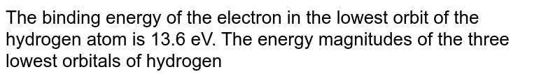 The binding energy of the electron in the lowest orbit of the hydrogen atom is 13.6 eV. The energy magnitudes of the three lowest orbitals of hydrogen