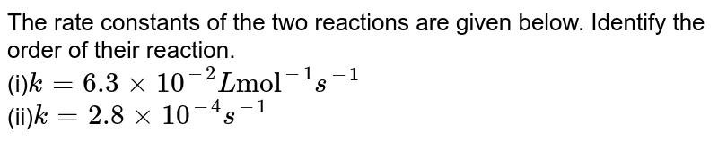 The rate constants of the two reactions are given below. Identify the order of their reaction. (i) k = 6.3 xx 10^(-2)L"mol"^(-1)s^(-1) (ii) k = 2.8 xx 10^(-4)s^(-1)