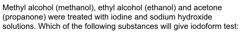 Methyl alcohol (methanol), ethyl alcohol (ethanol) and acetone (propanone) were treated with iodine and sodium hydroxide solutions. Which of the following substances will give iodoform test: