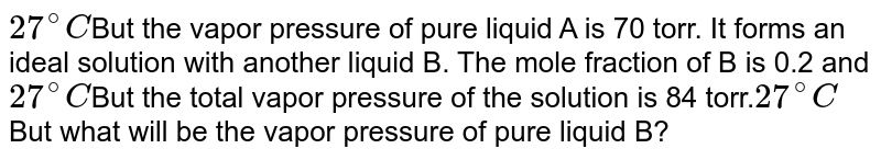 27^(@)C But the vapor pressure of pure liquid A is 70 torr. It forms an ideal solution with another liquid B. The mole fraction of B is 0.2 and 27^(@)C But the total vapor pressure of the solution is 84 torr. 27^(@) C But what will be the vapor pressure of pure liquid B?