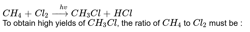 `CH_(4) + Cl_(2) overset(hv)(rarr) CH_(3)Cl + HCl` <br> To obtain high yields of `CH_(3)Cl`, the ratio of `CH_(4)` to `Cl_(2)` must be : 