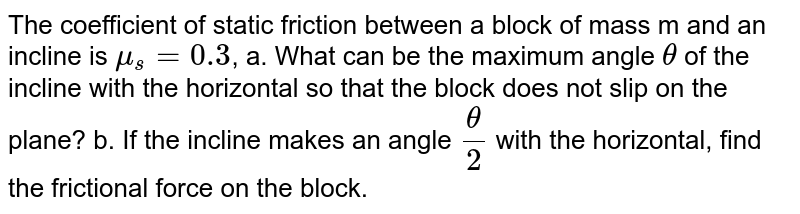 The coefficient of static friction between a block of mass m and an incline is mu_s=0.3 , a. What can be the maximum angle theta of the incline with the horizontal so that the block does not slip on the plane? b. If the incline makes an angle theta/2 with the horizontal, find the frictional force on the block.