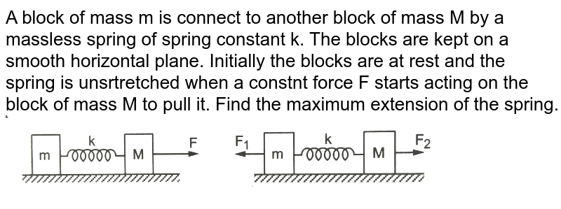 A block of mass m is connect to another block of mass M by a massless spring of spring constant k. The blocks are kept on a smooth horizontal plane. Initially the blocks are at rest and the spring is unsrtretched when a constnt force F starts acting on the block of mass M to pull it. Find the maximum extension of the spring. <br> <img src="https://d10lpgp6xz60nq.cloudfront.net/physics_images/HCV_VOL1_C09_S01_024_Q01.png" width="80%"> 