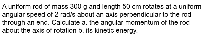 A uniform rod of mass 300 g and length 50 cm rotates at a uniform angular speed of 2 rad/s about an axis perpendicular to the rod through an end. Calculate a. the angular momentum of the rod about the axis of rotation b. its kinetic energy.