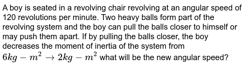 A boy is seated in a revolving chair revolving at an angular speed of 120 revolutions per minute. Two heavy balls form part of the revolving system and the boy can pull the balls closer to himself or may push them apart. If by pulling the balls closer, the boy decreases the moment of inertia of the system from `6 kg-m^2 to 2 kg-m^2`  what will be the new angular speed?