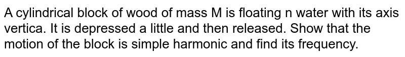 A cylindrical block of wood of mass M is floating in water with its axis vertical. It is depressed a little and then released. Show that the motion of the block is simple harmonic and find its frequency.
