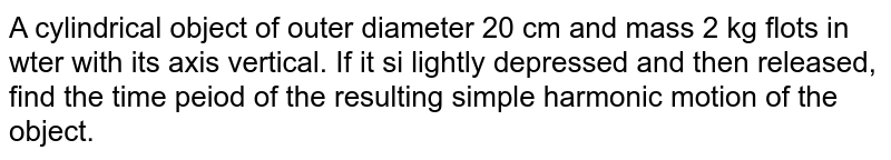 A cylindrical object of outer diameter 20 cm and mass 2 kg floats in water with its axis vertical. If it is  slightly depressed and then released, find the time period of the resulting simple harmonic motion of the object.