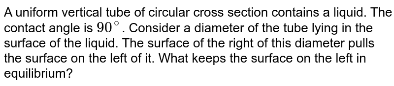 A uniform vertical tube of circular cross section contains a liquid. The contact angle is `90^@`. Consider  a diameter of the tube lying in the surface of the liquid. The surface of the right of this diameter pulls the surface on the left of it. What keeps the surface on the left in equilibrium? 