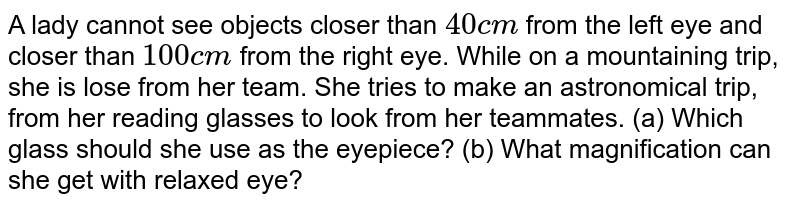 A lady cannot see objects closer than `40cm` from the left eye and closer than `100cm` from the right eye. While on a mountaining trip, she is lose from her team. She tries to make an astronomical trip, from her reading glasses to look from her teammates. (a) Which glass should she use as the eyepiece? (b) What magnification can she get with relaxed eye?