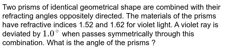 Two prisms of identical geometrical shape are combined with their refracting angles oppositely directed. The materials of the prisms have refractive indices 1.52 and 1.62 for violet light. A violet ray is deviated by `1.0^@` when passes symmetrically through this combination. What is the angle of the prisms ? 