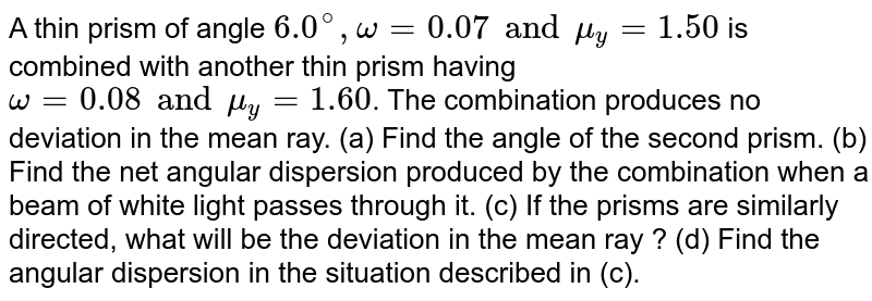 A thin prism of angle `6.0^@, omega'=0.07 and mu_y'=1.50` is combined with another thin prism having `omega = 0.08 and mu_y = 1.60`. The combination produces no deviation in the mean ray. (a) Find the angle of the second prism. (b) Find the net angular dispersion produced by the combination when a beam of white light passes through it. (c) If the prisms are similarly directed, what will be the deviation in the mean ray ? (d) Find the angular dispersion in the situation described in (c). 