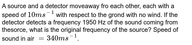 A source and a detector move away from each other, each with a speed of `10 ms^-1` with respect to the ground with no wind. If the detector detects a frequency 1950 Hz of the sound coming from the source, what is the original frequency of the source? Speed of sound in air `=340 ms^-1`.