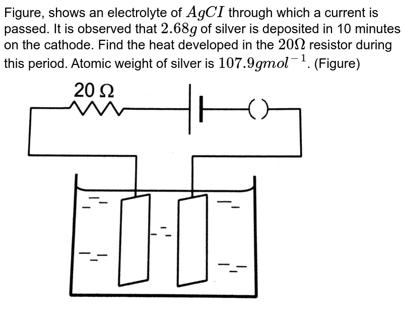 Figure, shows an electrolyte of `AgCI` through which a current is passed. It is observed that `2.68g` of silver is deposited in 10 minutes on the cathode. Find the heat developed in the `20 Omega` resistor during this period. Atomic weight of silver is `107.9 g mol^(-1)`. (Figure)  <br> <img src="https://d10lpgp6xz60nq.cloudfront.net/physics_images/HCV_VOL2_C33_E01_044_Q01.png" width="80%">