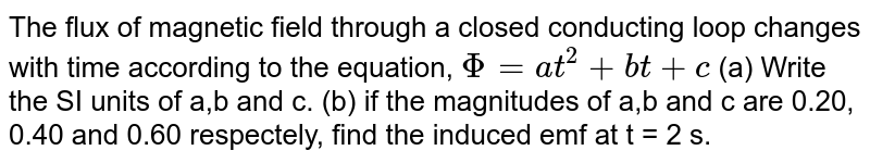The flux of magnetic field through a closed conducting loop changes with time according to the  equation, `Phi = at^2 + bt+ c`  (a) Write the SI units of a,b  and  c. (b) if the magnitudes of a,b and c are 0.20, 0.40 and 0.60 respectely, find the induced emf at t = 2 s.