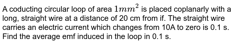 A coducting circular loop of area `1mm^2` is placed coplanarly with a long, straight wire at a distance of 20 cm from if. The straight wire carries an electric current which changes from 10A to zero is 0.1 s. Find the average emf induced in the loop in 0.1 s. 