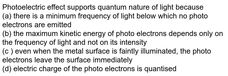 Photoelectric effect supports quantum nature of light because <br> (a) there is a minimum frequency  of light below which no photo electrons are emitted <br>  (b) the maximum  kinetic energy of photo electrons depends only on the frequency of light and not on its intensity <br> (c ) even when the metal surface is faintly  illuminated, the photo electrons leave the surface immediately <br> (d) electric charge of the photo electrons is quantised