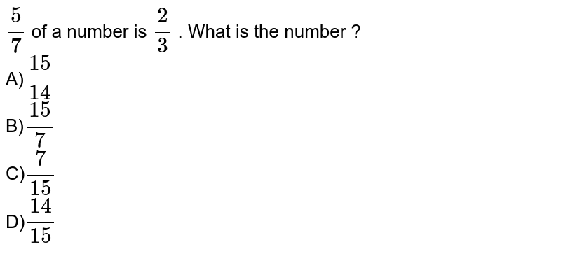 (5)/(7) of a number is (2)/(3) . What is the number ? A) (15)/(14) B) (15)/(7) C) (7)/(15) D) (14)/(15)