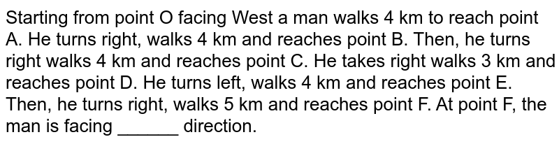 Starting from point O facing West a man walks 4 km to reach point A. He turns right, walks 4 km and reaches point B. Then, he turns right walks 4 km and reaches point C. He takes right walks 3 km and reaches point D. He turns left, walks 4 km and reaches point E. Then, he turns right, walks 5 km and reaches point F. At point F, the man is facing ______ direction.