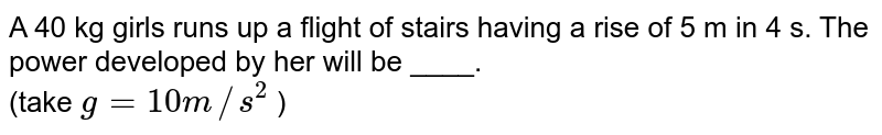 A 40 kg girls runs up a flight of stairs having a rise of 5 m in 4 s. The power developed by her will be ____. (take g=10 m//s^2 )