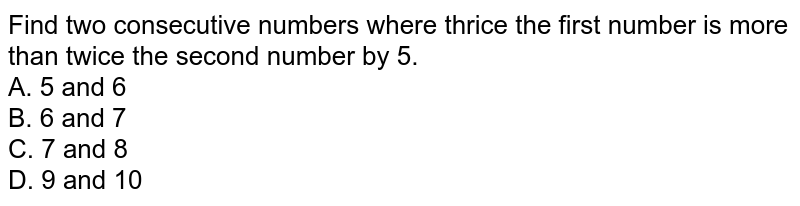 Find two consecutive numbers where thrice the first number is more than twice the second number by 5. A. 5 and 6 B. 6 and 7 C. 7 and 8 D. 9 and 10