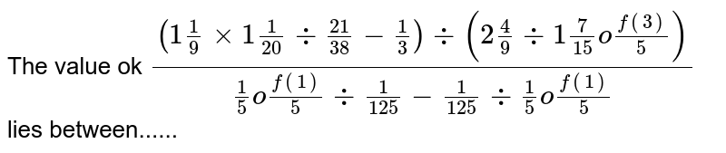 The value ok `((1(1)/(9) xx 1 (1)/(20) div (21)/(38)-(1)/(3))div(2 (4)/(9)div 1(7)/(15) of ""(3)/(5)))/((1)/(5) of (1)/(5) div (1)/(125) - (1)/(125) div (1)/(5) of"" (1)/(5))` lies between......