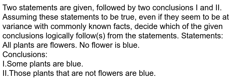 Two statements are given, followed by two conclusions I and II. Assuming these statements to be true, even if they seem to be at variance with commonly known facts, decide which of the given conclusions logically follow(s) from the statements. Statements: All plants are flowers. No flower is blue. Conclusions: I.Some plants are blue. II.Those plants that are not flowers are blue.