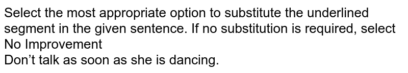Select the most appropriate option to substitute the underlined segment in the given sentence. If no substitution is required, select No Improvement <br>Don’t talk as soon as she is dancing.