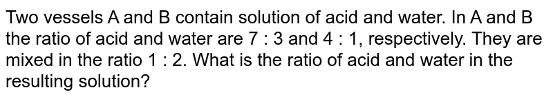 Two vessels A and B contain solution of acid and water. In A and B the ratio of acid and water are 7 : 3 and 4 : 1, respectively. They are mixed in the ratio 1 : 2. What is the ratio of acid and water in the resulting solution?