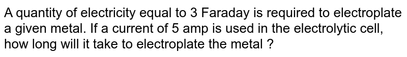 A quantity of electricity equal to 3 Faraday is required to electroplate a given metal. If a current of 5 amp is used in the electrolytic cell, how long will it take to electroplate the metal ?
