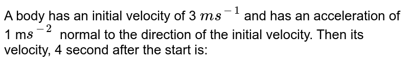 A body has an initial velocity of 3 ms^(-1) and has an acceleration of 1 m s^(-2) normal to the direction of the initial velocity. Then its velocity, 4 second after the start is: