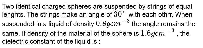 Two identical charged spheres are suspended by strings of equal lenghts. The strings make an angle of 30^(@) with each othrr. When suspended in a liquid of density 0.8 " g "cm^(-3) the angle remains the same. If density of the material of the sphere is 1.6 " g "cm^(-3) , the dielectric constant of the liquid is :