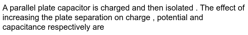 A parallel plate capacitor is charged and then isolated . The effect of increasing the plate separation on charge , potential and capacitance respectively are