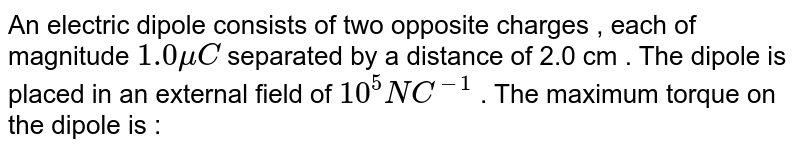 An electric dipole consists of two opposite charges , each of magnitude 1.0 mu C separated by a distance of 2.0 cm . The dipole is placed in an external field of 10^(5) "NC"^(-1) . The maximum torque on the dipole is :
