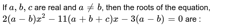 If `a, b, c` are real and `a!=b`, then the roots of the equation, `2(a-b)x^2-11(a + b + c) x-3(a-b) = 0` are : 
