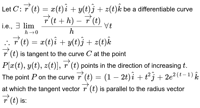 Let `C:vecr(t)=x(t)hati+y(t)hatj+z(t)hatk` be a differentiable curve i.e., `exists lim_(hto0) (vecr(t+h)-vecr(t))/(h) forall t` <br> `therefore vecr'(t)=x'(t)hati+y'(t)hatj+z'(t)hatk` <br> `vecr'(t)` is tangent to the curve `C` at the point `P[x(t),y(t),z(t)], vecr'(t)` points in the direction of increasing `t`. <br> The point `P` on the curve `vecr(t)=(1-2t)hati+t^(2)hatj+2e^(2(t-1))hatk` at which the tangent vector `vecr'(t)` is parallel to the radius vector `vecr(t)` is: