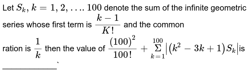 Let `S_k,k=1, 2, …. 100` denote the sum of the infinite geometric series whose first term is  `(k-1)/(K!)` and the common  <br> ration is `1/k` then the value of `(100)^2/(100!)+underset(k=1)overset(100)Sigma|(k^2-3k+1)S_k| `is ____________`