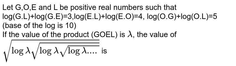 Let G,O,E and L be positive real numbers such that log(G.L)+log(G.E)=3,log(E.L)+log(E.O)=4, log(O.G)+log(O.L)=5 (base of the log is 10) <br> If the value of the product (GOEL) is `lamda`, the value of `sqrt(loglamdasqrt(loglamdasqrt(loglamda....)))` is 