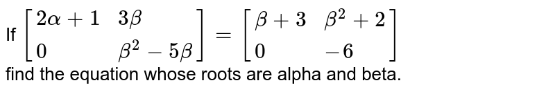If `[{:(2alpha+1,"  "3beta),(0,beta^(2)-5beta):}]=[{:(beta+3,beta^(2)+2),(0,-6):}]` <br> find the equation whose roots are alpha and beta. 