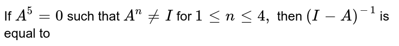 If A^5=0 such that A^n != I for 1 <= n <= 4 , then (I - A)^-1 is equal to