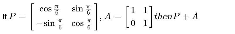 If `P = [[cos frac(pi)(6), sin frac(pi)(6) ],[-sinfrac(pi)(6),cosfrac(pi)(6)]], A = [[1,1],[0,1]]   then  P+ A`