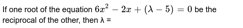 If one root of the equation 6x^2 − 2 x + ( λ − 5 ) = 0 be the reciprocal of the other, then λ =