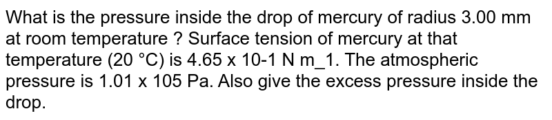 What is the pressure inside the drop of mercury of radius 3.00 mm at room temperature ? Surface tension of mercury at that temperature (20 °C) is 4.65 x 10-1 N m_1. The atmospheric pressure is 1.01 x 105 Pa. Also give the excess pressure inside the drop.