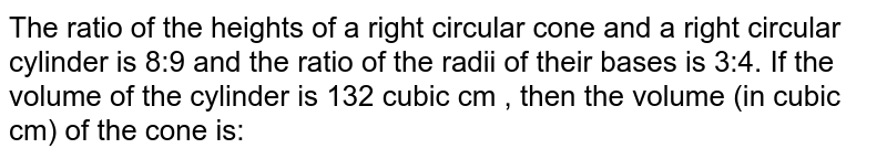 The ratio of the heights of a right circular cone and a right circular cylinder is 8:9 and the ratio of the radii of their bases is 3:4. If the volume of the cylinder is 132 cubic cm , then the volume (in cubic cm) of the cone is: