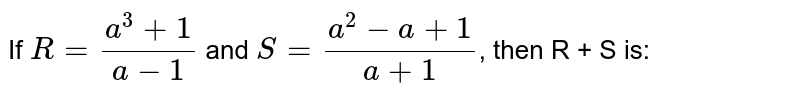 If `R = (a^(3)+1)/(a-1)` and `S = (a^(2) - a+1)/(a+1)`, then  R + S is: 
