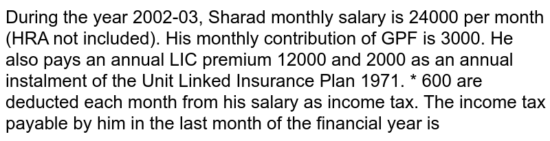 During the year 2002-03, Sharad monthly salary is 24000 per month (HRA not included). His monthly contribution of GPF is 3000. He also pays an annual LIC premium 12000 and 2000 as an annual instalment of the Unit Linked Insurance Plan 1971. * 600 are deducted each month from his salary as income tax. The income tax payable by him in the last month of the financial year is