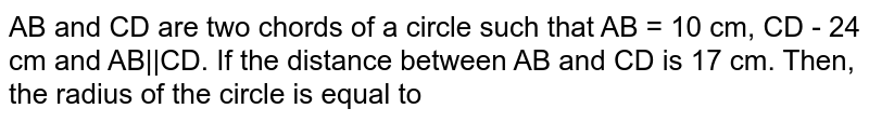 AB and CD are two chords of a circle such that AB = 10 cm, CD - 24 cm and AB||CD. If the distance between AB and CD is 17 cm. Then, the radius of the circle is equal to 