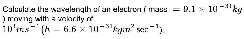 Calculate the wavelength of an electron ( mass = 9.1 xx 10^(-31) kg ) moving with a velocity of 10^(3) ms^(-1) ( h = 6.6 xx 10^(-34 ) kg m^(2) sec^(-1) ) .