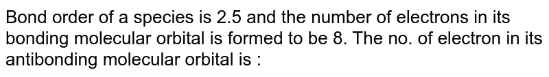 Bond order of a species is 2.5 and the number of electrons in its bonding molecular orbital is formed to be 8. The no. of electron in its antibonding molecular orbital is :