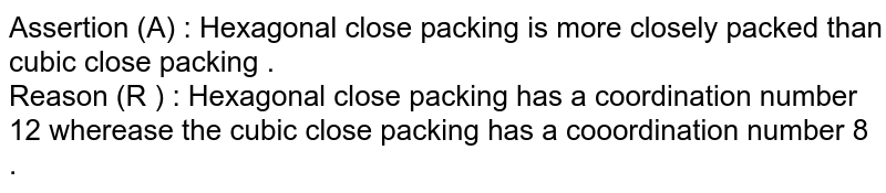 Assertion (A) : Hexagonal close packing is more closely packed than cubic close packing . Reason (R ) : Hexagonal close packing has a coordination number 12 wherease the cubic close packing has a cooordination number 8 .